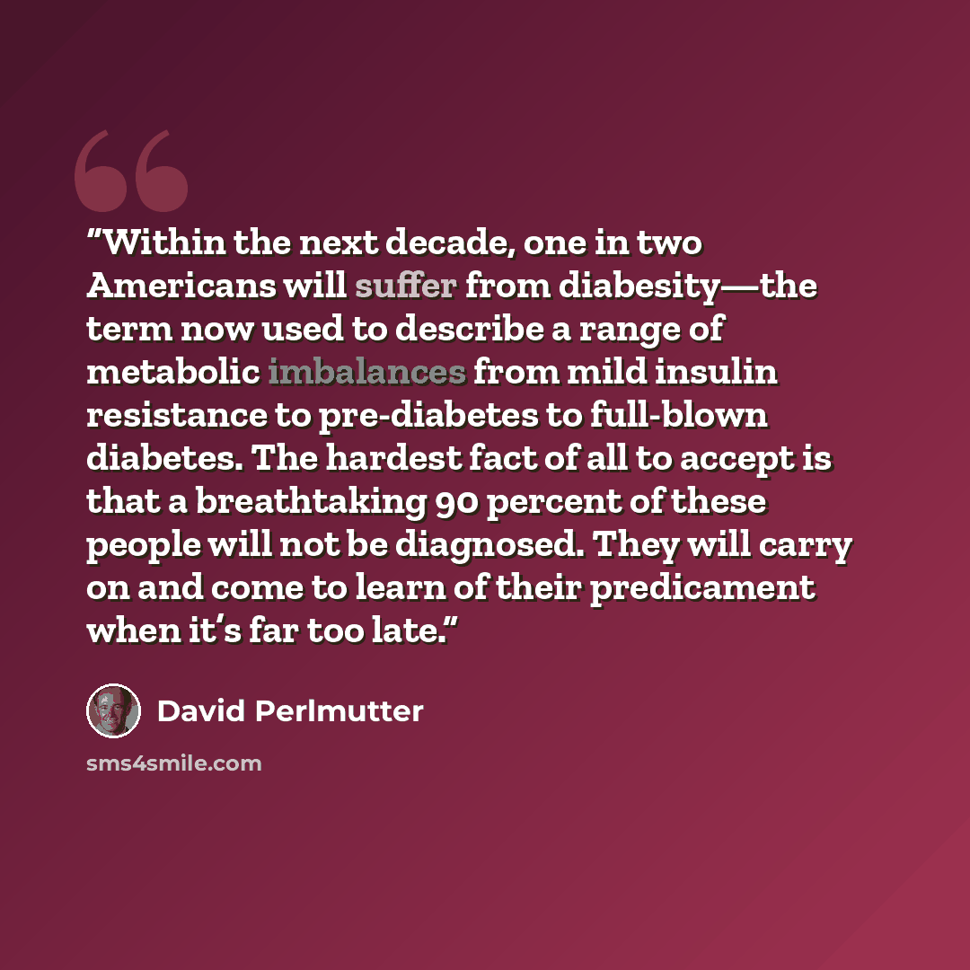 “Within the next decade, one in two Americans will suffer from diabesity—the term now used to describe a range of metabolic imbalances from mild insulin resistance to pre-diabetes to full-blown diabetes. The hardest fact of all to accept is that a breathtaking 90 percent of these people will not be…” quote by David Perlmutter
