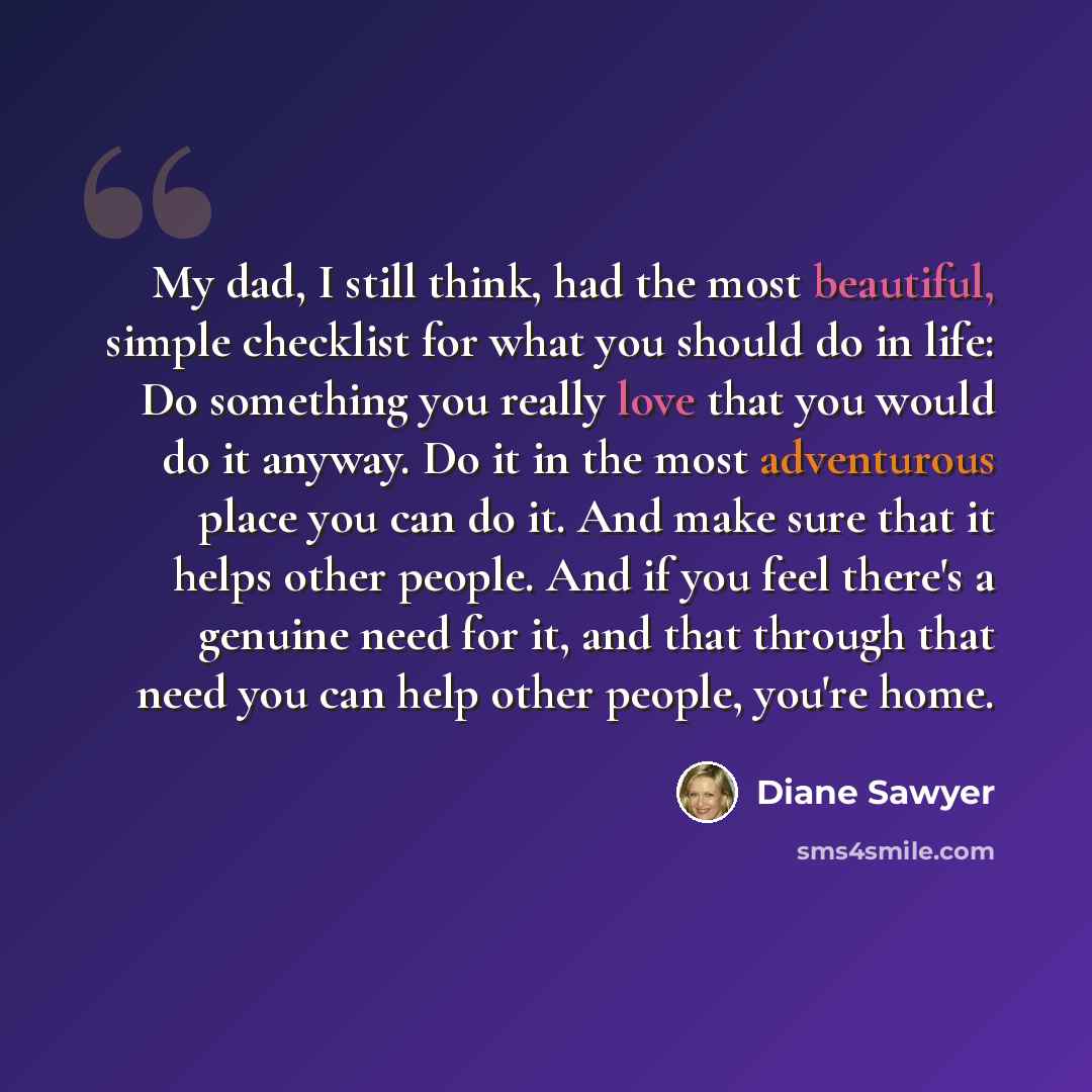 “My dad, I still think, had the most beautiful, simple checklist for what you should do in life: Do something you really love that you would do it anyway. Do it in the most adventurous place you can do it. And make sure that it helps other people. And if you feel there's a genuine need for it, and…” quote by Diane Sawyer