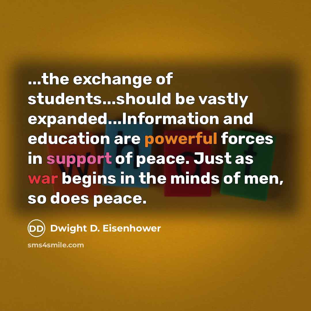 “...the exchange of students...should be vastly expanded...Information and education are powerful forces in support of peace. Just as war begins in the minds of men, so does peace.” quote by Dwight D. Eisenhower