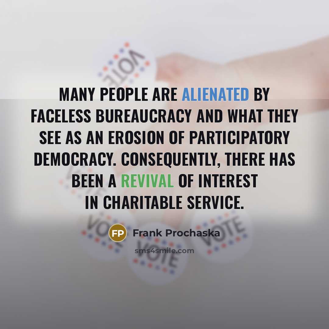 “Many people are alienated by faceless bureaucracy and what they see as an erosion of participatory democracy. Consequently, there has been a revival of interest in charitable service.” quote by Frank Prochaska