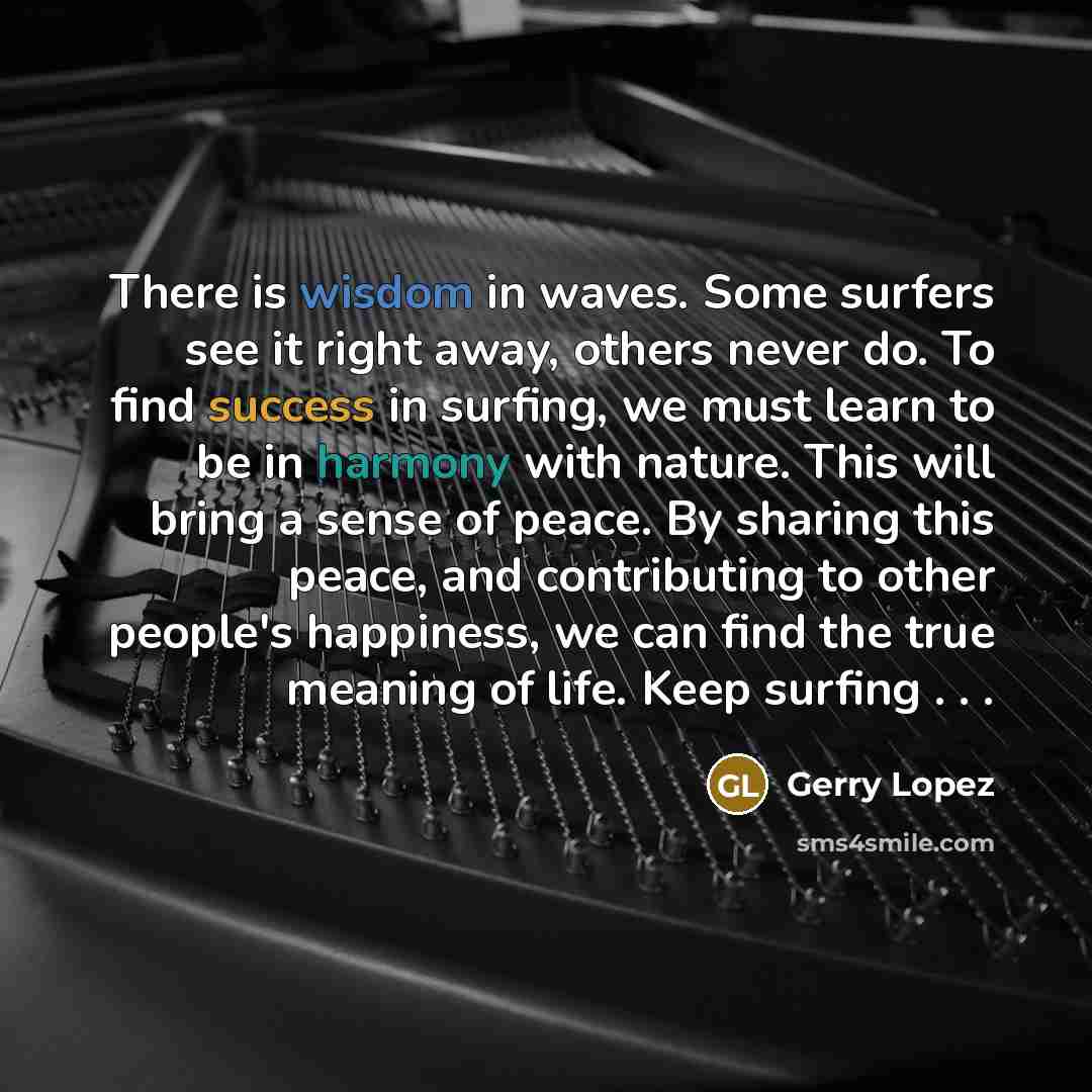“There is wisdom in waves. Some surfers see it right away, others never do. To find success in surfing, we must learn to be in harmony with nature. This will bring a sense of peace. By sharing this peace, and contributing to other people's happiness, we can find the true meaning of life. Keep…” quote by Gerry Lopez