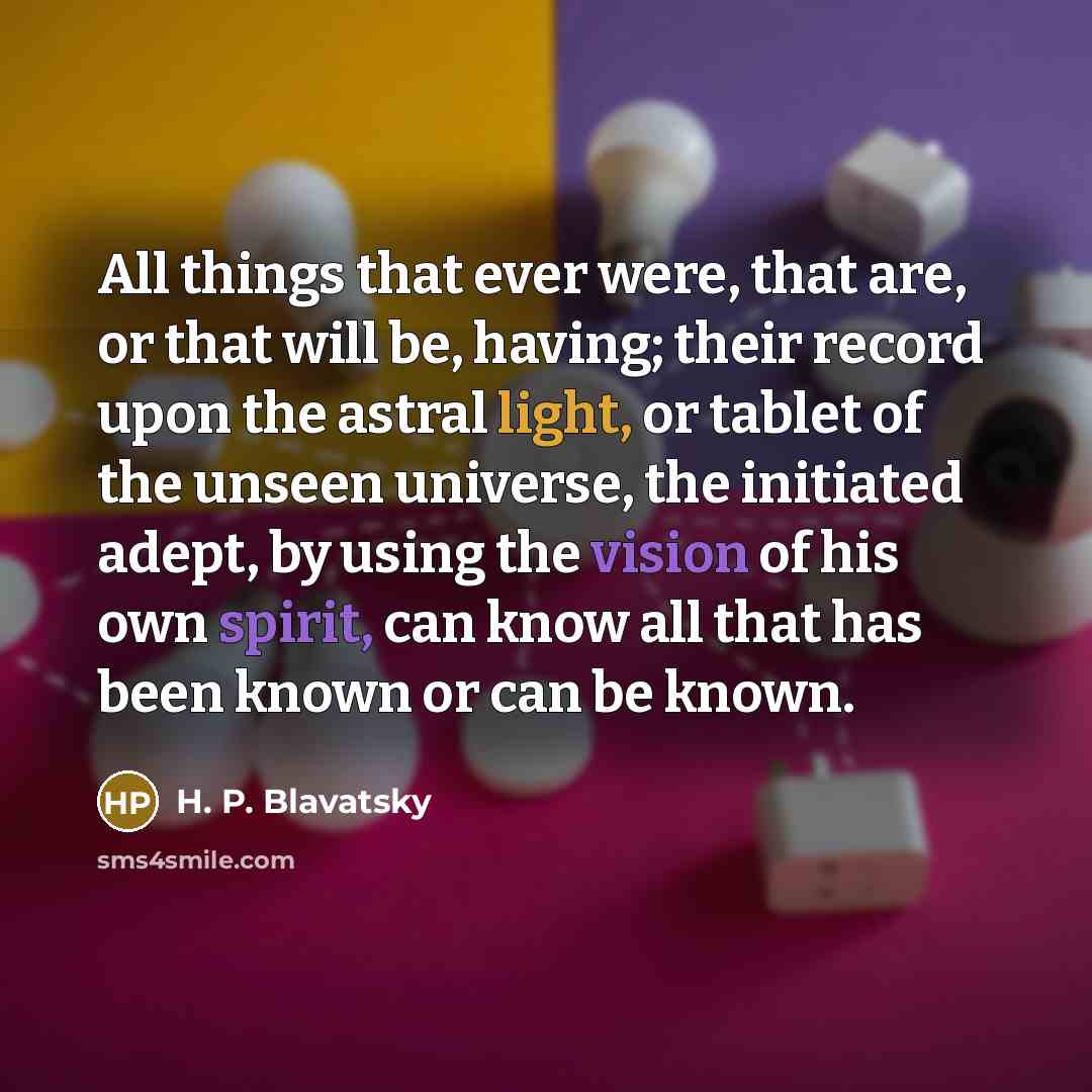 “All things that ever were, that are, or that will be, having; their record upon the astral light, or tablet of the unseen universe, the initiated adept, by using the vision of his own spirit, can know all that has been known or can be known.” quote by H. P. Blavatsky