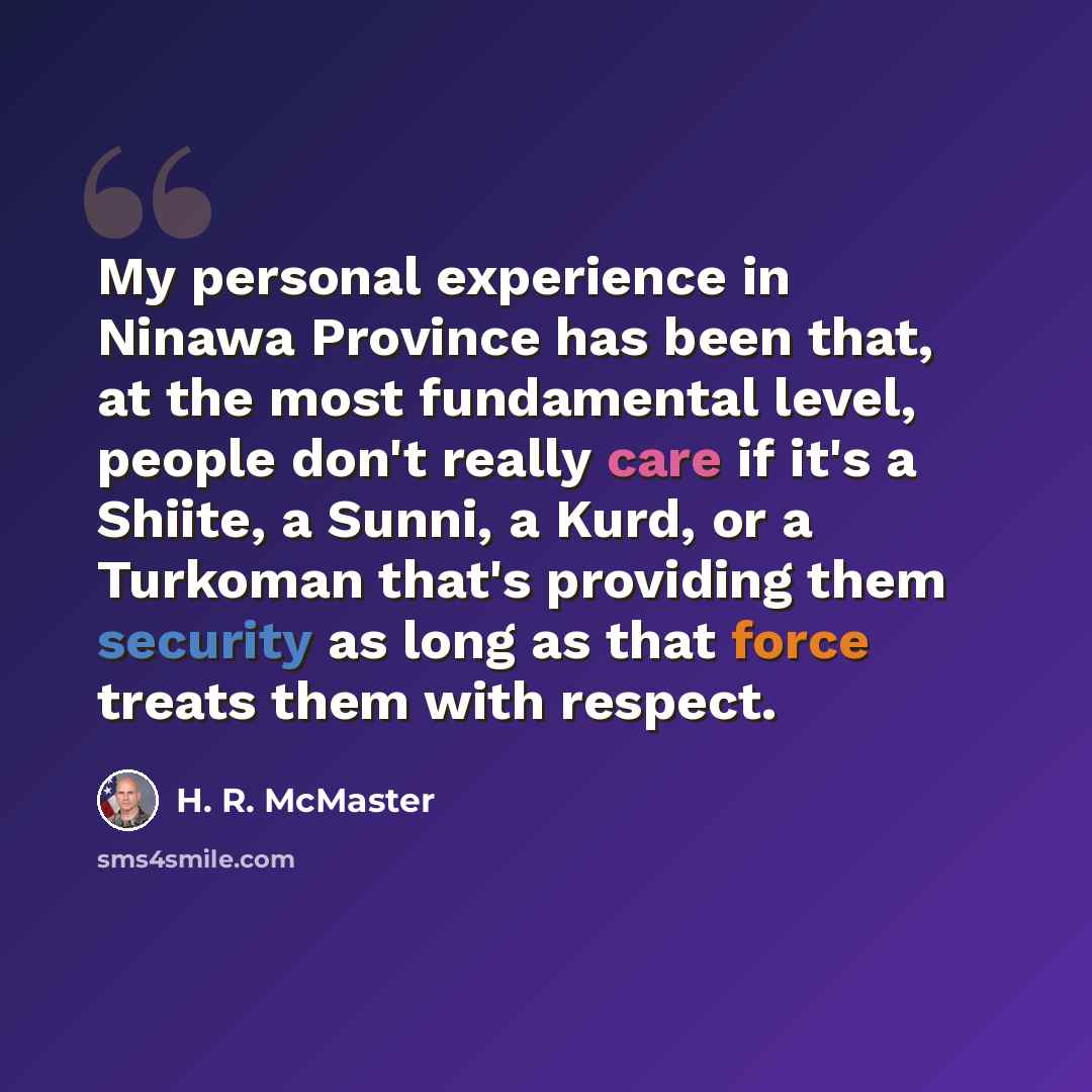 “My personal experience in Ninawa Province has been that, at the most fundamental level, people don't really care if it's a Shiite, a Sunni, a Kurd, or a Turkoman that's providing them security as long as that force treats them with respect.” quote by H. R. McMaster