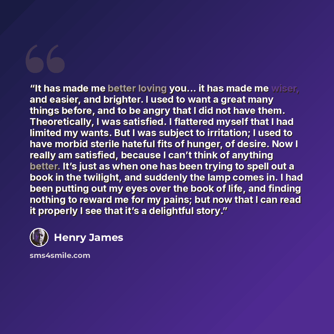 “It has made me better loving you... it has made me wiser, and easier, and brighter. I used to want a great many things before, and to be angry that I did not have them. Theoretically, I was satisfied. I flattered myself that I had limited my wants. But I was subject to irritation; I used to have…” quote by Henry James