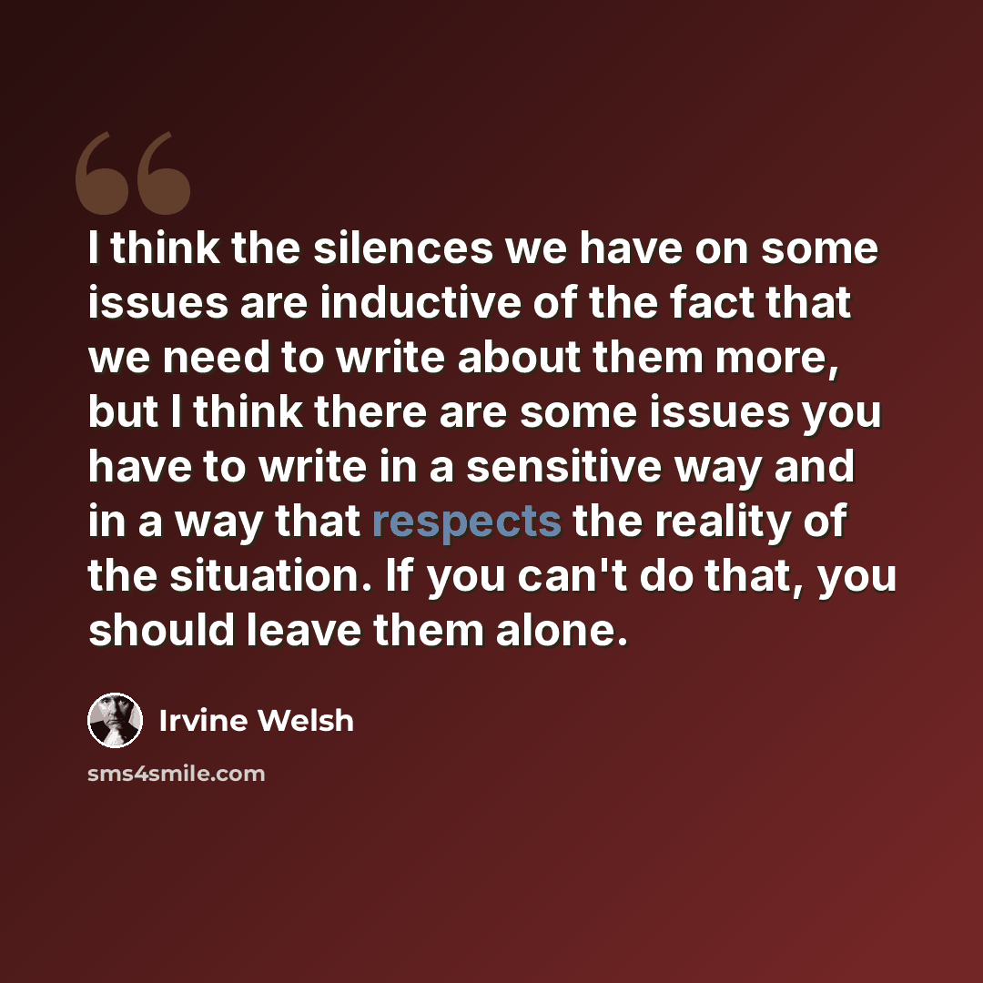 “I think the silences we have on some issues are inductive of the fact that we need to write about them more, but I think there are some issues you have to write in a sensitive way and in a way that respects the reality of the situation. If you can't do that, you should leave them alone.” quote by Irvine Welsh