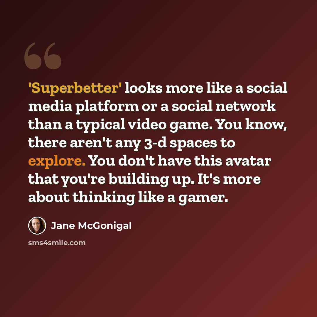 “'Superbetter' looks more like a social media platform or a social network than a typical video game. You know, there aren't any 3-d spaces to explore. You don't have this avatar that you're building up. It's more about thinking like a gamer.” quote by Jane McGonigal