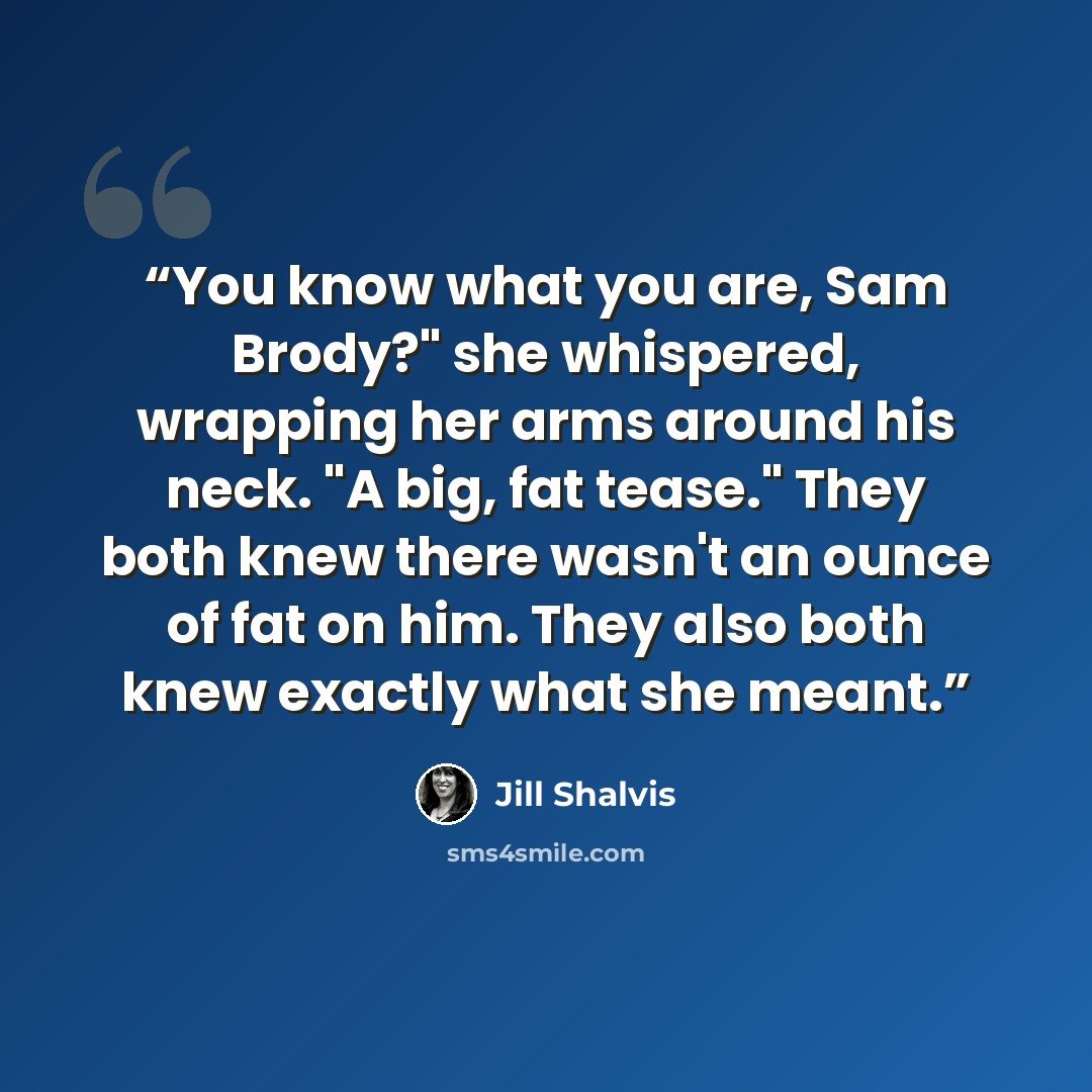 “You know what you are, Sam Brody?" she whispered, wrapping her arms around his neck. "A big, fat tease." They both knew there wasn't an ounce of fat on him. They also both knew exactly what she meant.” quote by Jill Shalvis