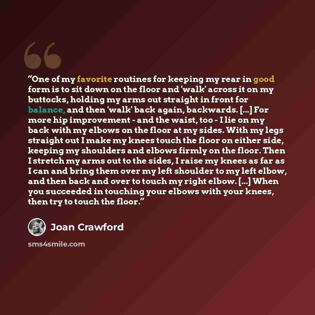 “One of my favorite routines for keeping my rear in good form is to sit down on the floor and 'walk' across it on my buttocks, holding my arms out straight in front for balance, and then 'walk' back again, backwards. [...] For more hip improvement - and the waist, too - I lie on my back with my…” quote by Joan Crawford