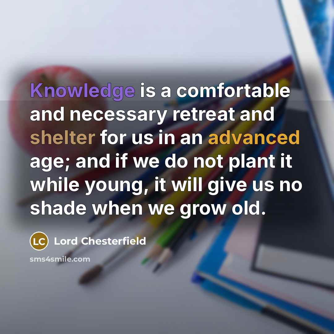 “Knowledge is a comfortable and necessary retreat and shelter for us in an advanced age; and if we do not plant it while young, it will give us no shade when we grow old.” quote by Lord Chesterfield