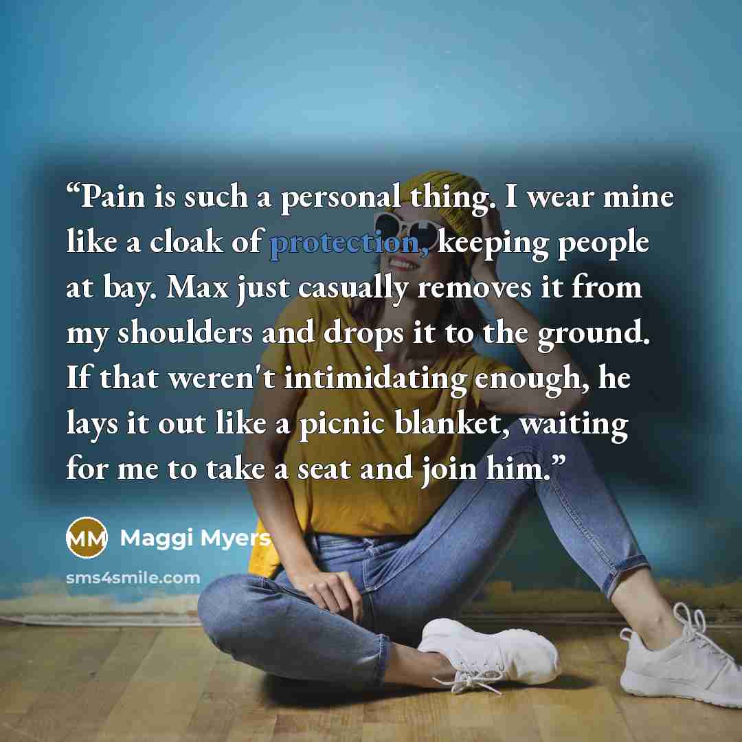 “Pain is such a personal thing. I wear mine like a cloak of protection, keeping people at bay. Max just casually removes it from my shoulders and drops it to the ground. If that weren't intimidating enough, he lays it out like a picnic blanket, waiting for me to take a seat and join him.” quote by Maggi Myers