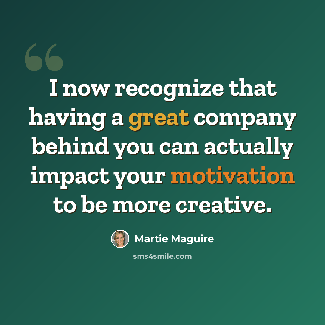 “I now recognize that having a great company behind you can actually impact your motivation to be more creative.” quote by Martie Maguire