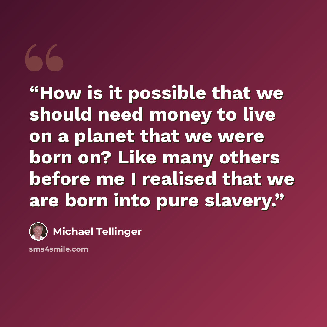“How is it possible that we should need money to live on a planet that we were born on? Like many others before me I realised that we are born into pure slavery.” quote by Michael Tellinger