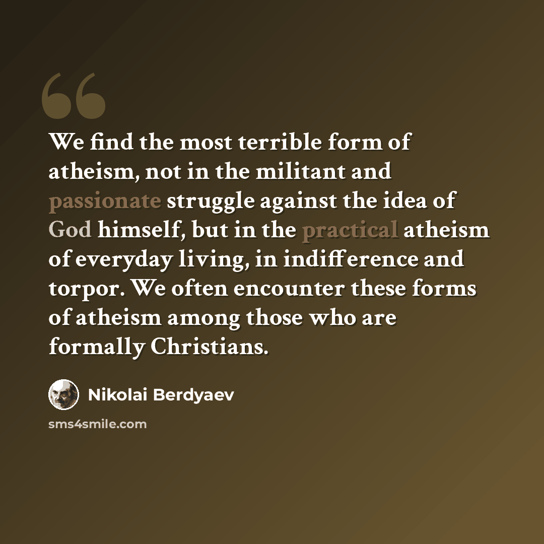 “We find the most terrible form of atheism, not in the militant and passionate struggle against the idea of God himself, but in the practical atheism of everyday living, in indifference and torpor. We often encounter these forms of atheism among those who are formally Christians.” quote by Nikolai Berdyaev