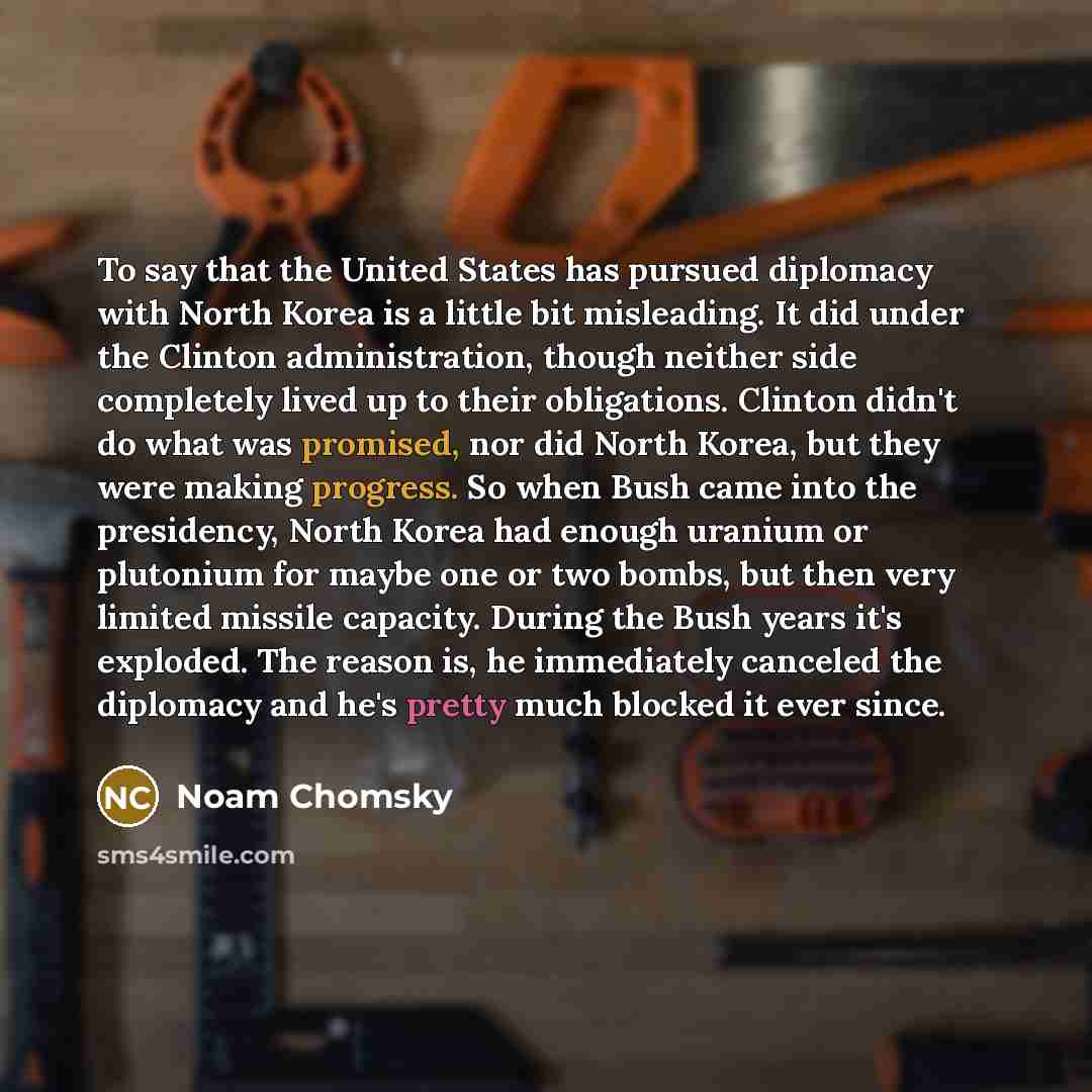 “To say that the United States has pursued diplomacy with North Korea is a little bit misleading. It did under the Clinton administration, though neither side completely lived up to their obligations. Clinton didn't do what was promised, nor did North Korea, but they were making progress. So when…” quote by Noam Chomsky
