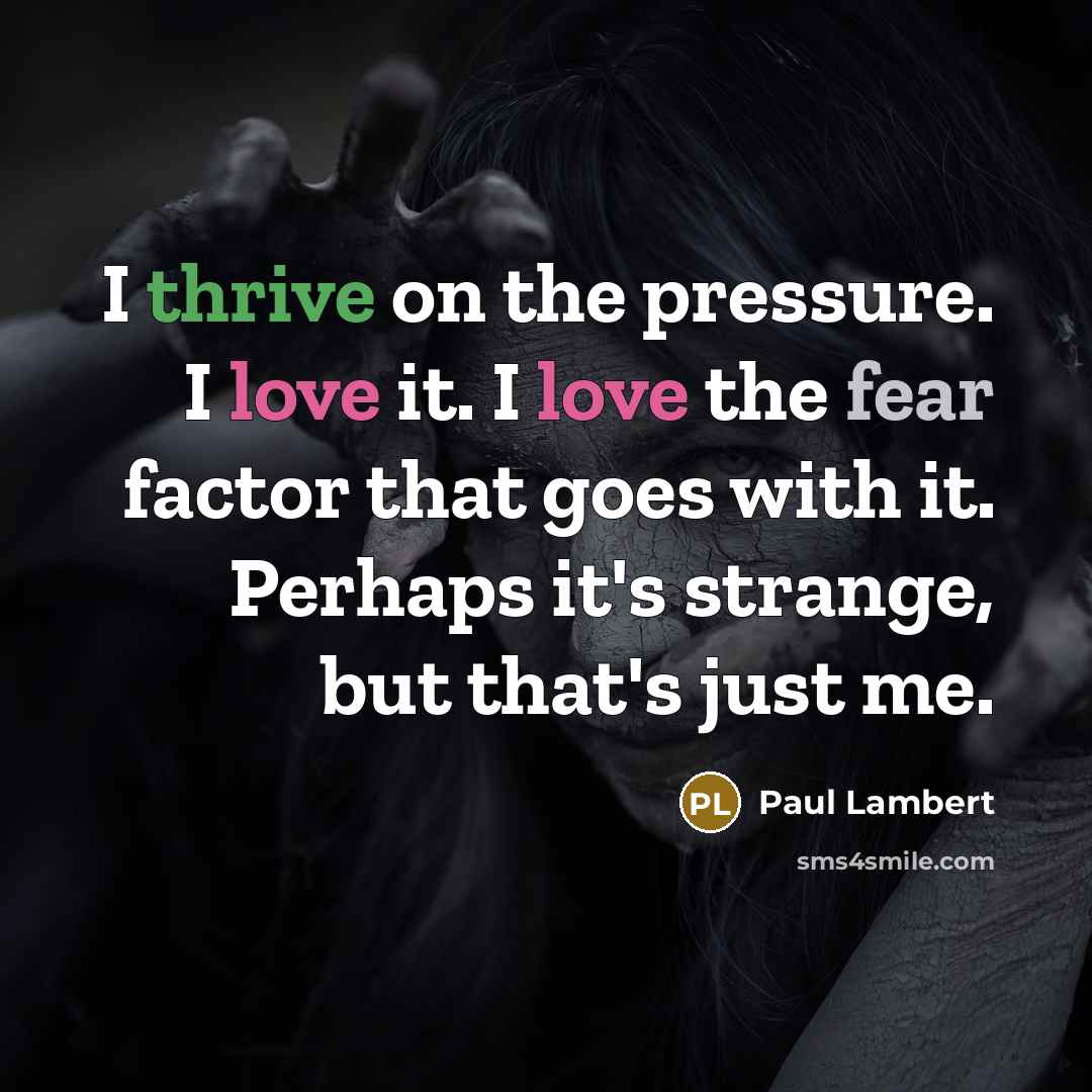 “I thrive on the pressure. I love it. I love the fear factor that goes with it. Perhaps it's strange, but that's just me.” quote by Paul Lambert