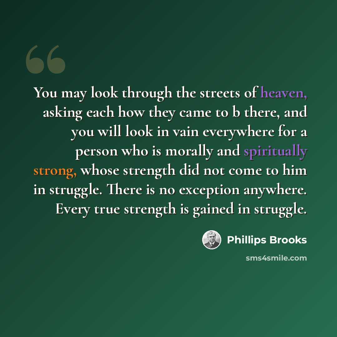“You may look through the streets of heaven, asking each how they came to b there, and you will look in vain everywhere for a person who is morally and spiritually strong, whose strength did not come to him in struggle. There is no exception anywhere. Every true strength is gained in struggle.” quote by Phillips Brooks
