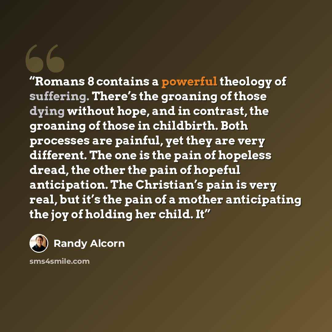 “Romans 8 contains a powerful theology of suffering. There’s the groaning of those dying without hope, and in contrast, the groaning of those in childbirth. Both processes are painful, yet they are very different. The one is the pain of hopeless dread, the other the pain of hopeful anticipation…” quote by Randy Alcorn