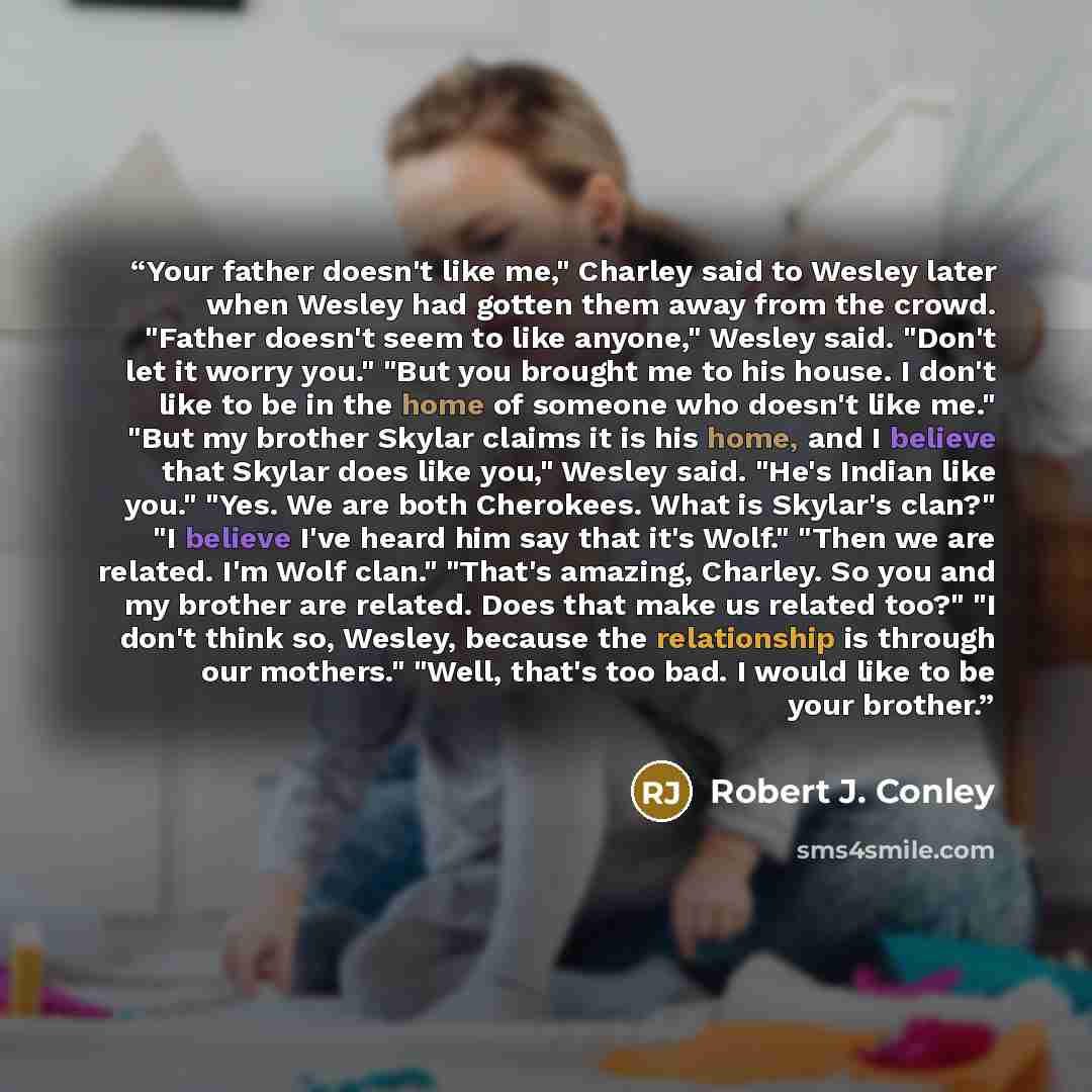 “Your father doesn't like me," Charley said to Wesley later when Wesley had gotten them away from the crowd. "Father doesn't seem to like anyone," Wesley said. "Don't let it worry you." "But you brought me to his house. I don't like to be in the home of someone who doesn't like me." "But my brother…” quote by Robert J. Conley