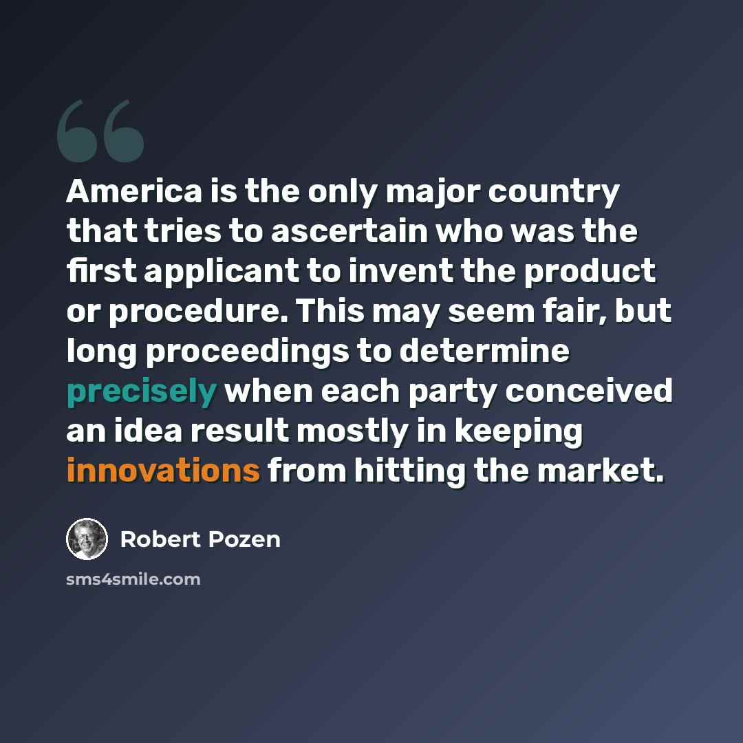 “America is the only major country that tries to ascertain who was the first applicant to invent the product or procedure. This may seem fair, but long proceedings to determine precisely when each party conceived an idea result mostly in keeping innovations from hitting the market.” quote by Robert Pozen