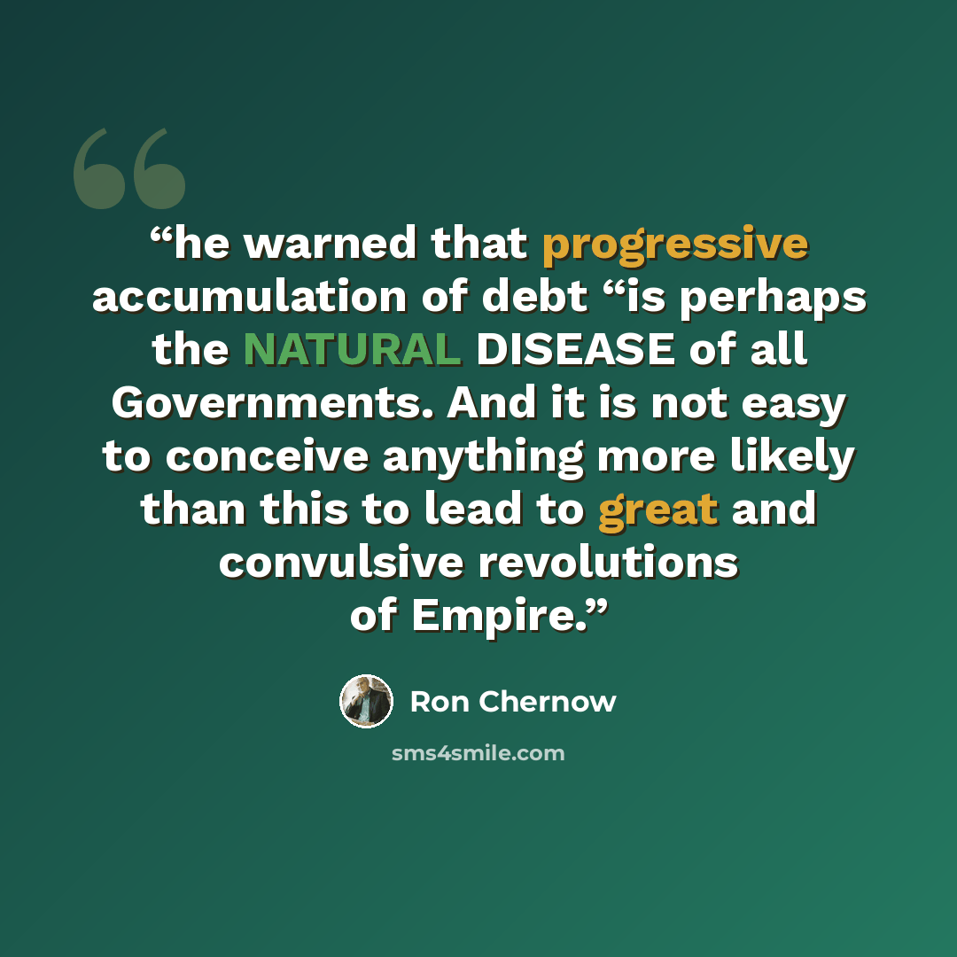 “he warned that progressive accumulation of debt “is perhaps the NATURAL DISEASE of all Governments. And it is not easy to conceive anything more likely than this to lead to great and convulsive revolutions of Empire.” quote by Ron Chernow