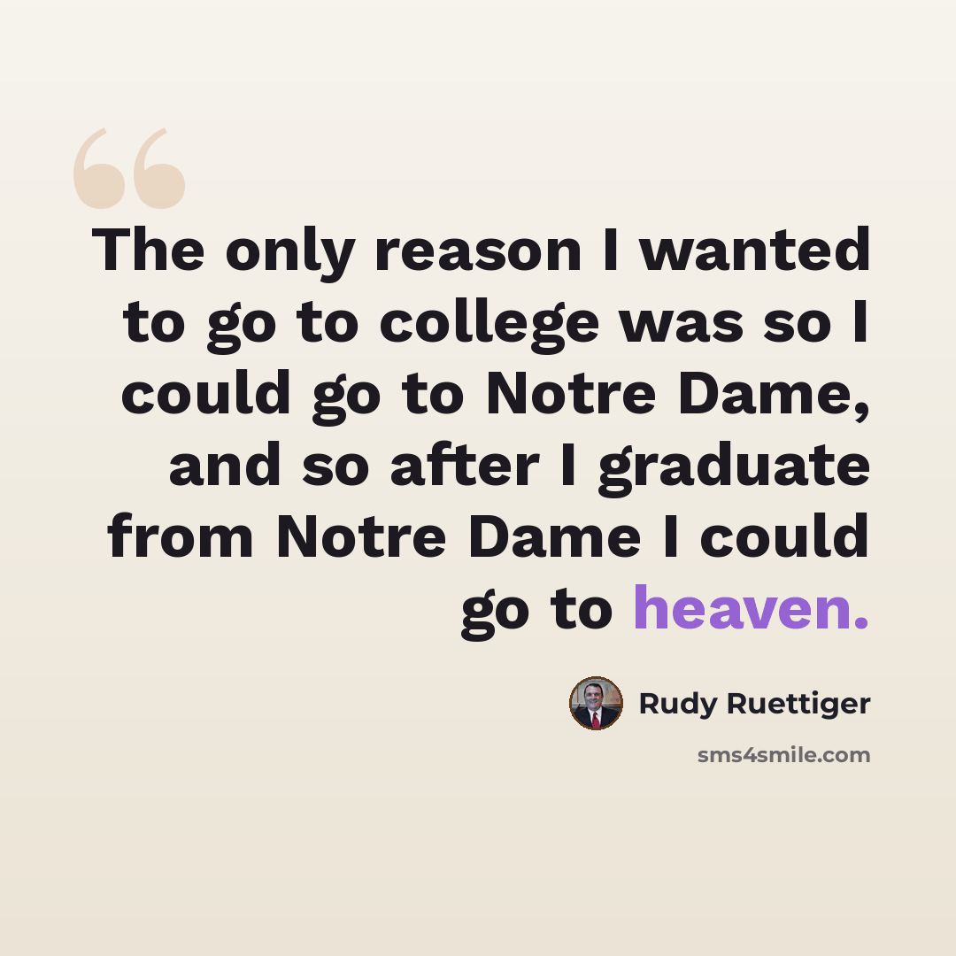 “The only reason I wanted to go to college was so I could go to Notre Dame, and so after I graduate from Notre Dame I could go to heaven.” quote by Rudy Ruettiger