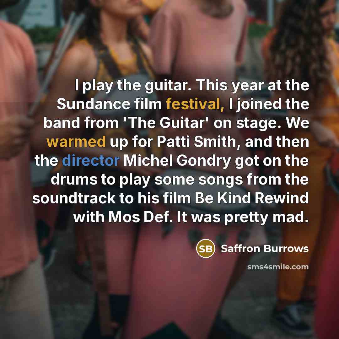 “I play the guitar. This year at the Sundance film festival, I joined the band from 'The Guitar' on stage. We warmed up for Patti Smith, and then the director Michel Gondry got on the drums to play some songs from the soundtrack to his film Be Kind Rewind with Mos Def. It was pretty mad.” quote by Saffron Burrows