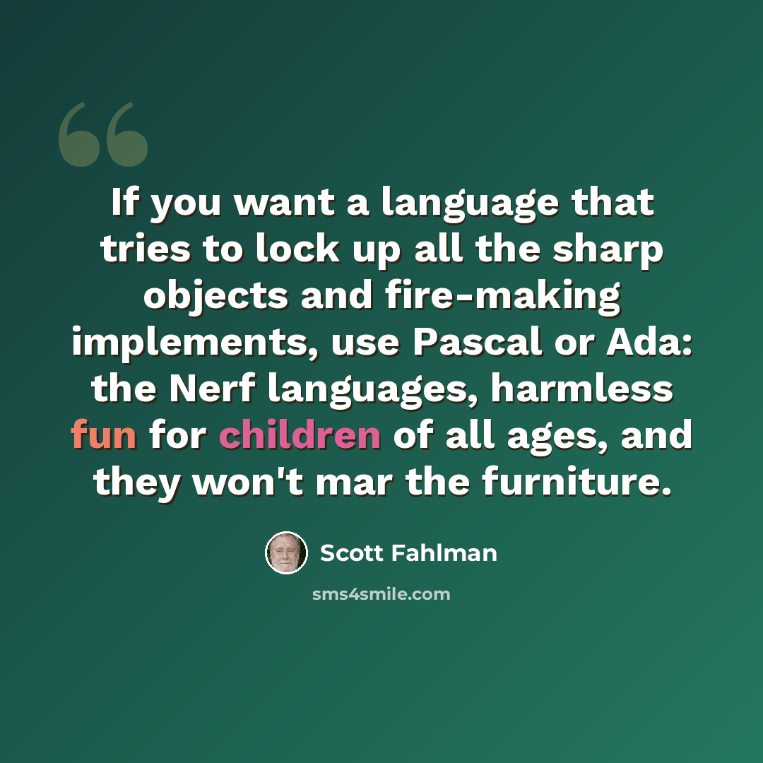 “If you want a language that tries to lock up all the sharp objects and fire-making implements, use Pascal or Ada: the Nerf languages, harmless fun for children of all ages, and they won't mar the furniture.” quote by Scott Fahlman