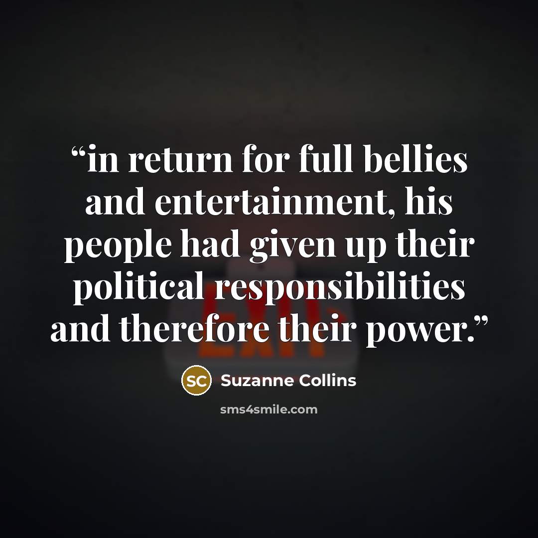 “in return for full bellies and entertainment, his people had given up their political responsibilities and therefore their power.” quote by Suzanne Collins