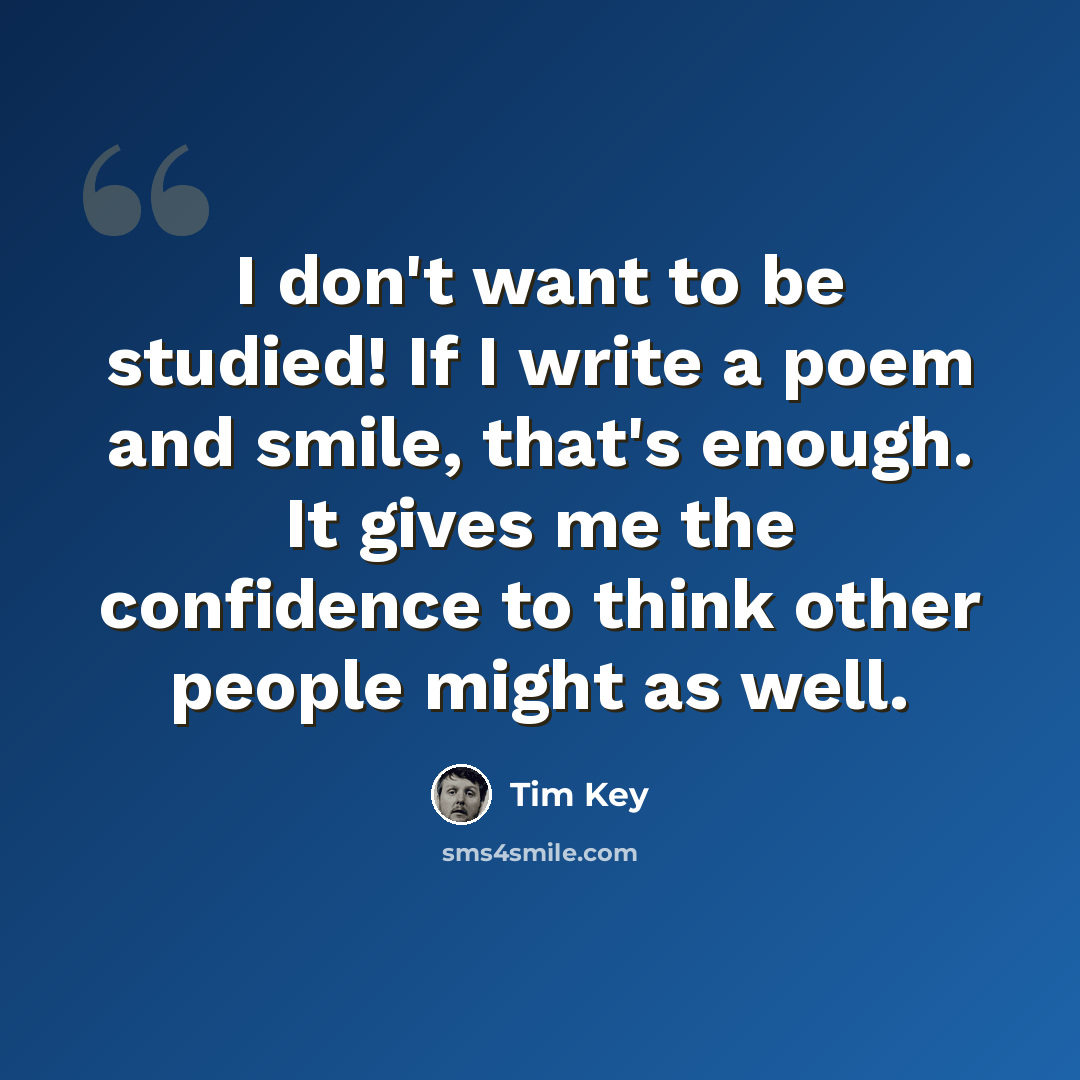 “I don't want to be studied! If I write a poem and smile, that's enough. It gives me the confidence to think other people might as well.” quote by Tim Key