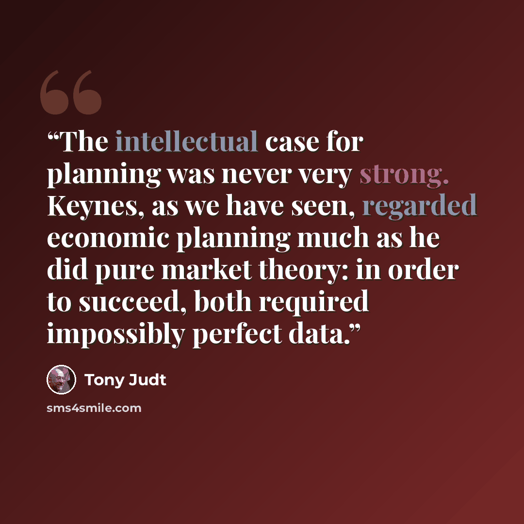 “The intellectual case for planning was never very strong. Keynes, as we have seen, regarded economic planning much as he did pure market theory: in order to succeed, both required impossibly perfect data.” quote by Tony Judt