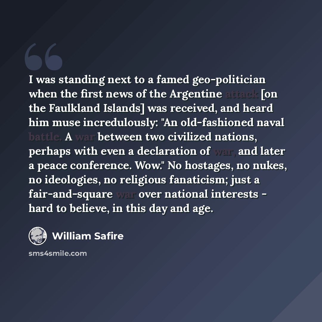 “I was standing next to a famed geo-politician when the first news of the Argentine attack [on the Faulkland Islands] was received, and heard him muse incredulously: "An old-fashioned naval battle. A war between two civilized nations, perhaps with even a declaration of war, and later a peace…” quote by William Safire