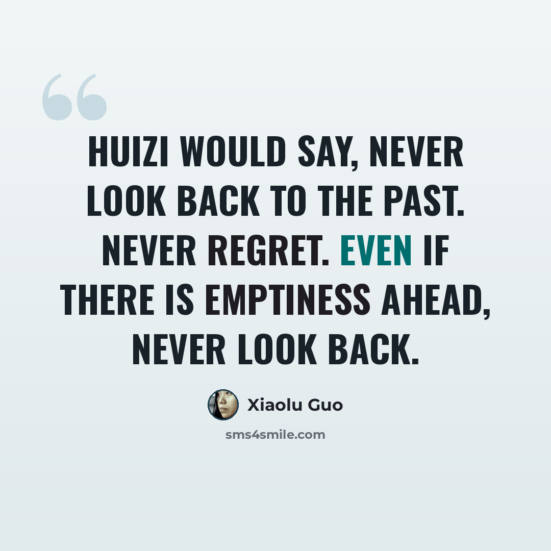 “Huizi would say, never look back to the past. Never regret. Even if there is emptiness ahead, never look back.” quote by Xiaolu Guo