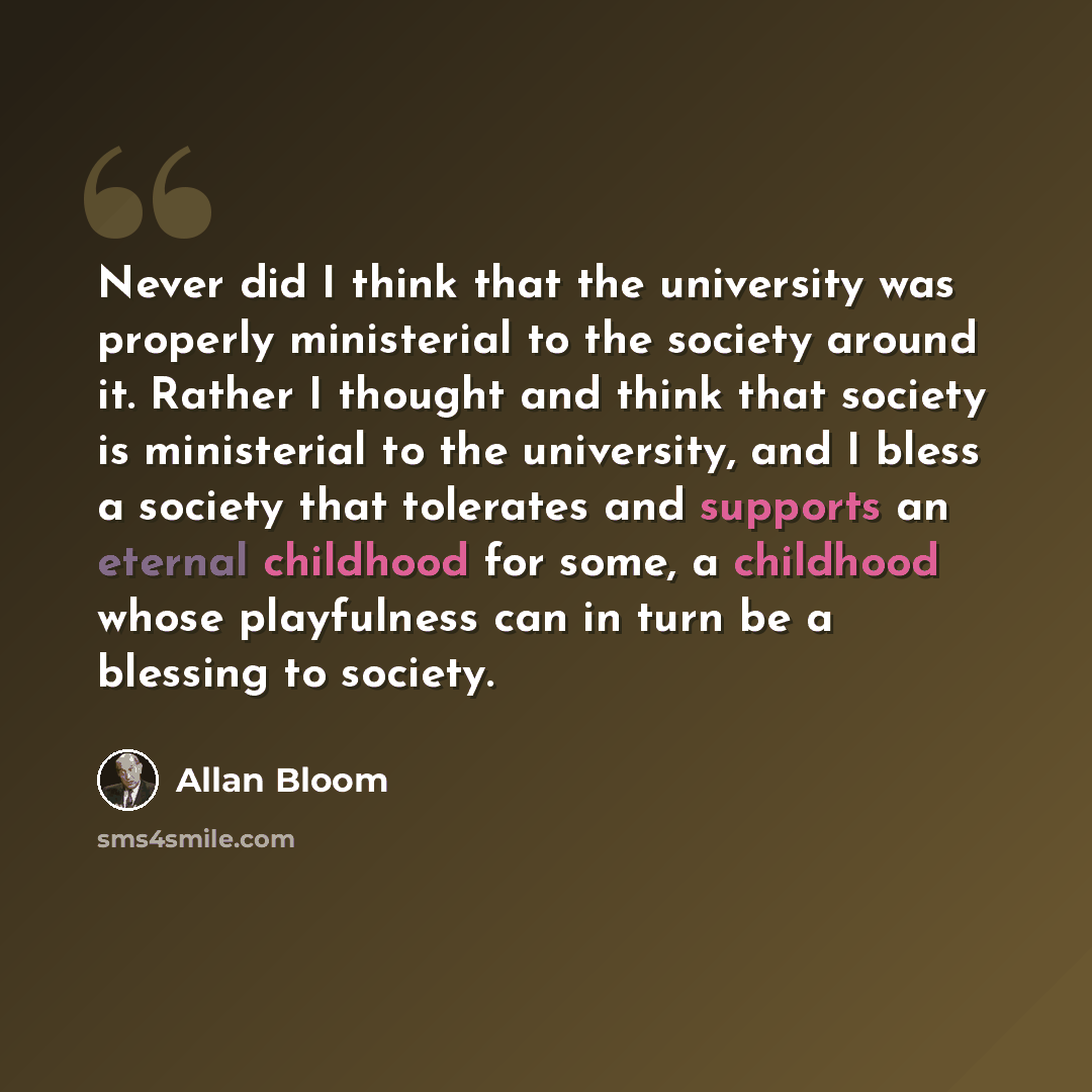“Never did I think that the university was properly ministerial to the society around it. Rather I thought and think that society is ministerial to the university, and I bless a society that tolerates and supports an eternal childhood for some, a childhood whose playfulness can in turn be a…” quote by Allan Bloom