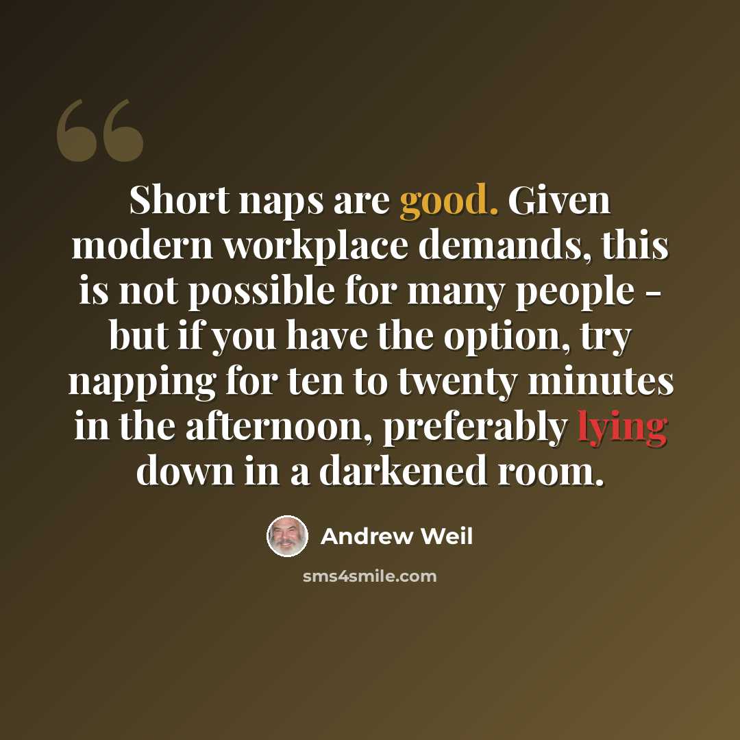 “Short naps are good. Given modern workplace demands, this is not possible for many people - but if you have the option, try napping for ten to twenty minutes in the afternoon, preferably lying down in a darkened room.” quote by Andrew Weil