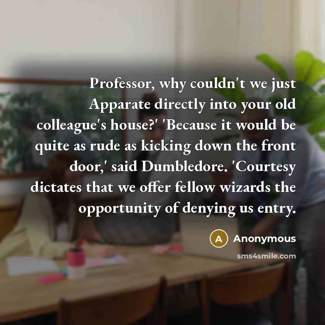 “Professor, why couldn't we just Apparate directly into your old colleague's house?' 'Because it would be quite as rude as kicking down the front door,' said Dumbledore. 'Courtesy dictates that we offer fellow wizards the opportunity of denying us entry.” quote by Anonymous