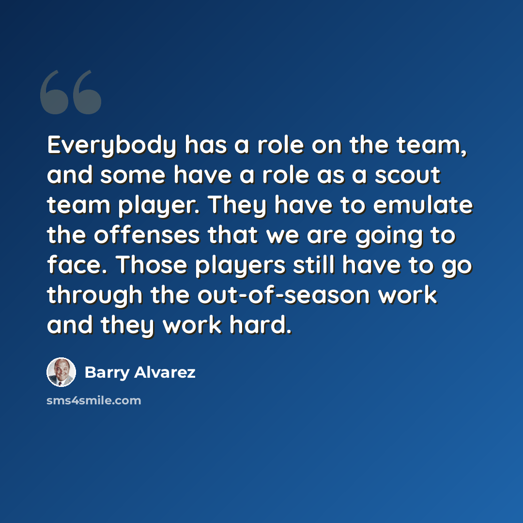 “Everybody has a role on the team, and some have a role as a scout team player. They have to emulate the offenses that we are going to face. Those players still have to go through the out-of-season work and they work hard.” quote by Barry Alvarez
