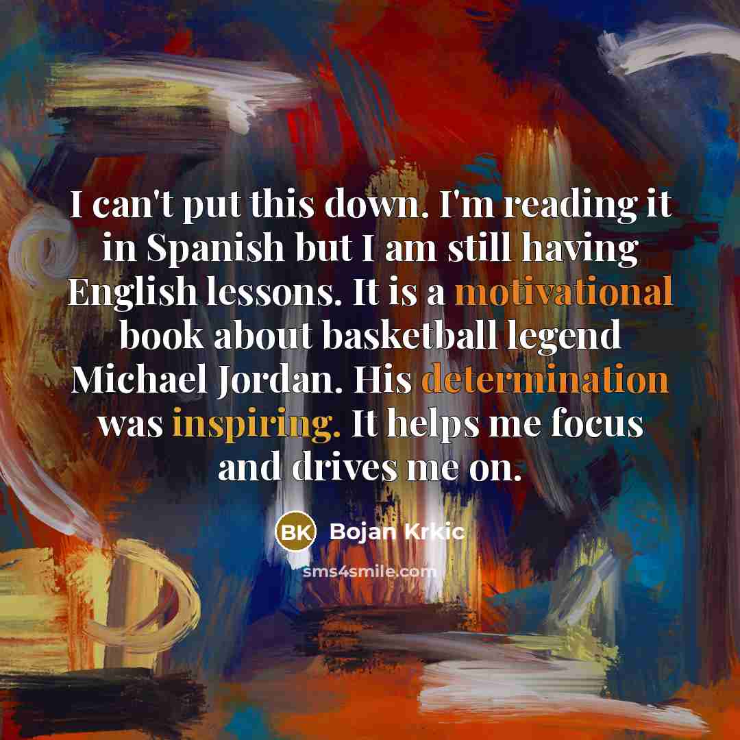 “I can't put this down. I'm reading it in Spanish but I am still having English lessons. It is a motivational book about basketball legend Michael Jordan. His determination was inspiring. It helps me focus and drives me on.” quote by Bojan Krkic