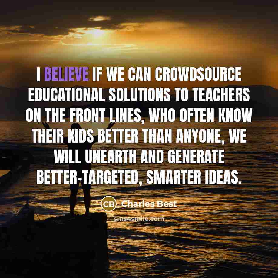 “I believe if we can crowdsource educational solutions to teachers on the front lines, who often know their kids better than anyone, we will unearth and generate better-targeted, smarter ideas.” quote by Charles Best