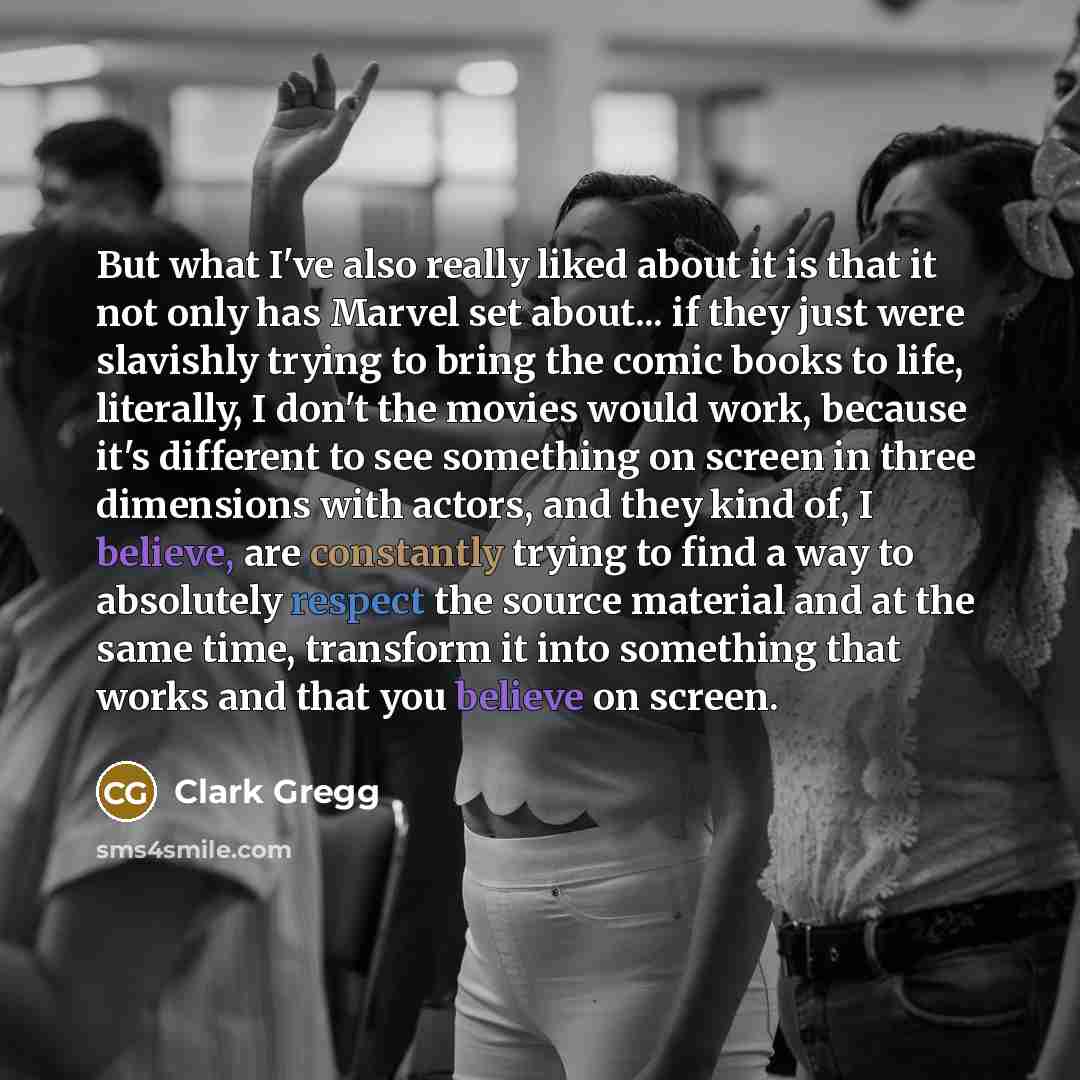 “But what I've also really liked about it is that it not only has Marvel set about... if they just were slavishly trying to bring the comic books to life, literally, I don't the movies would work, because it's different to see something on screen in three dimensions with actors, and they kind of, I…” quote by Clark Gregg