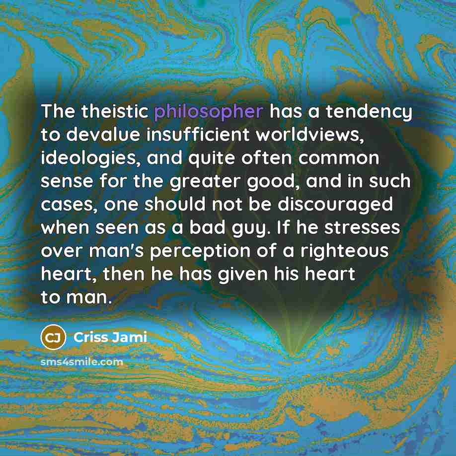 “The theistic philosopher has a tendency to devalue insufficient worldviews, ideologies, and quite often common sense for the greater good, and in such cases, one should not be discouraged when seen as a bad guy. If he stresses over man's perception of a righteous heart, then he has given his heart…” quote by Criss Jami