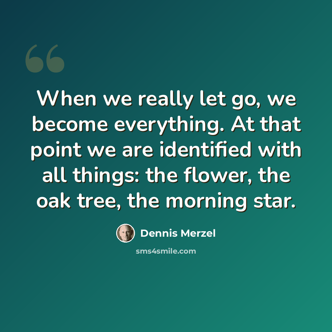 “When we really let go, we become everything. At that point we are identified with all things: the flower, the oak tree, the morning star.” quote by Dennis Merzel