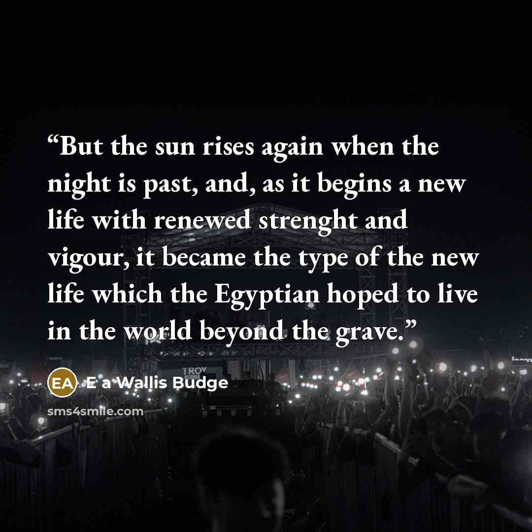 “But the sun rises again when the night is past, and, as it begins a new life with renewed strenght and vigour, it became the type of the new life which the Egyptian hoped to live in the world beyond the grave.” quote by E a Wallis Budge