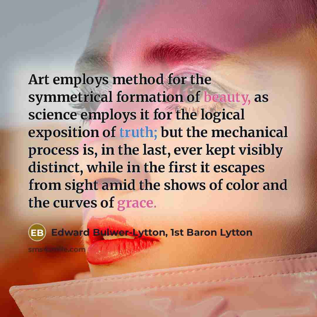 “Art employs method for the symmetrical formation of beauty, as science employs it for the logical exposition of truth; but the mechanical process is, in the last, ever kept visibly distinct, while in the first it escapes from sight amid the shows of color and the curves of grace.” quote by Edward Bulwer-Lytton, 1st Baron Lytton