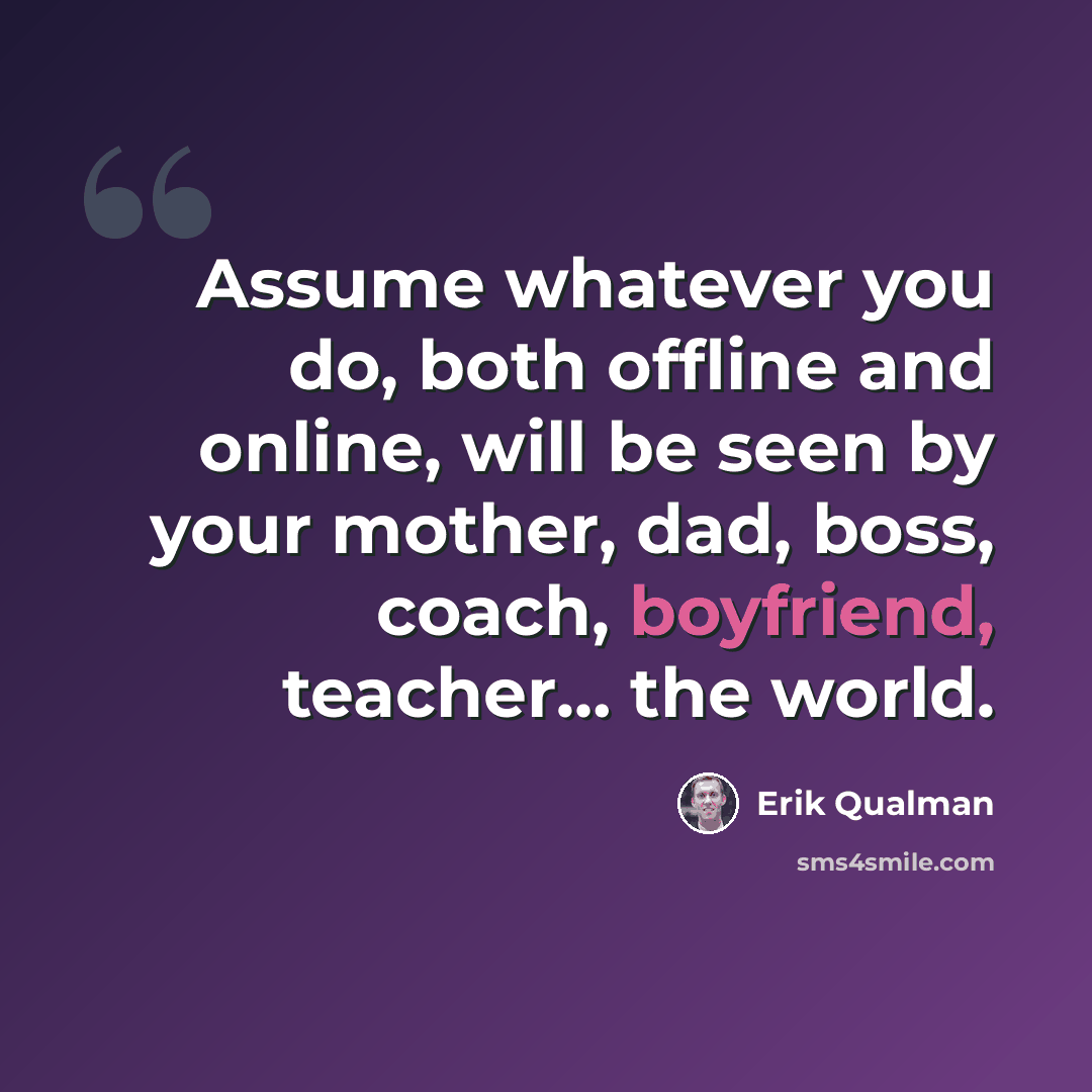 “Assume whatever you do, both offline and online, will be seen by your mother, dad, boss, coach, boyfriend, teacher… the world.” quote by Erik Qualman