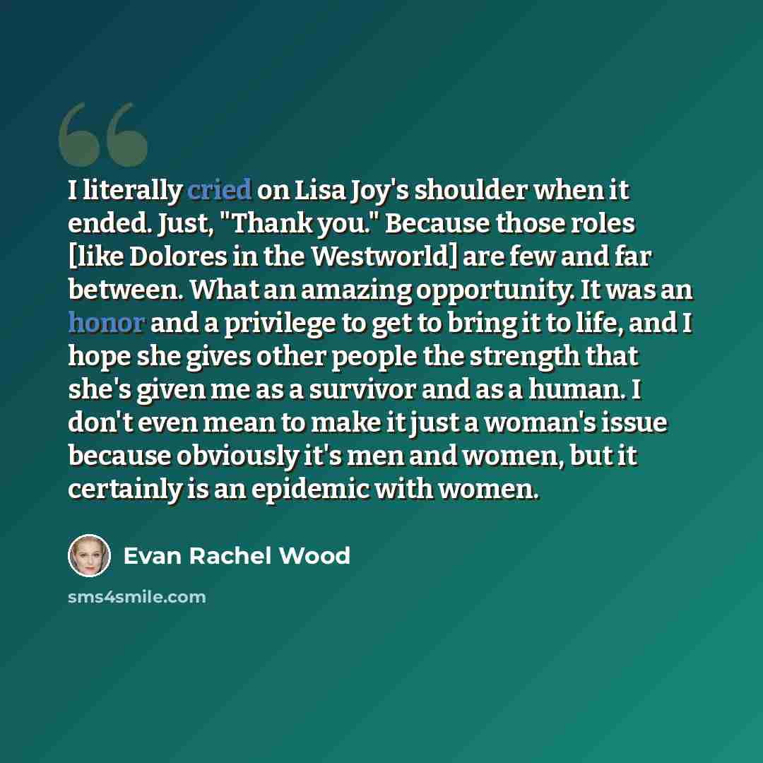“I literally cried on Lisa Joy's shoulder when it ended. Just, "Thank you." Because those roles [like Dolores in the Westworld] are few and far between. What an amazing opportunity. It was an honor and a privilege to get to bring it to life, and I hope she gives other people the strength that she's…” quote by Evan Rachel Wood