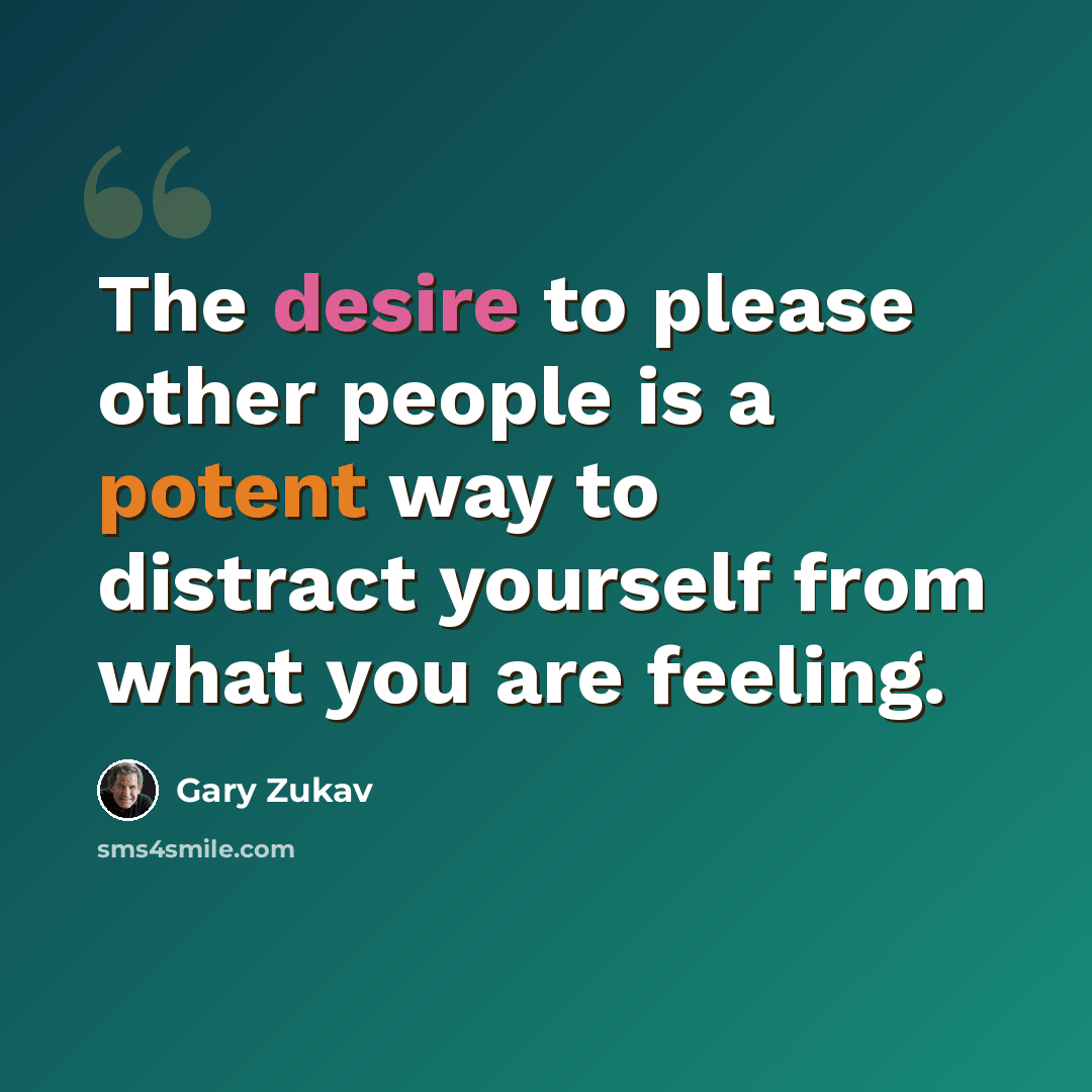 “The desire to please other people is a potent way to distract yourself from what you are feeling.” quote by Gary Zukav