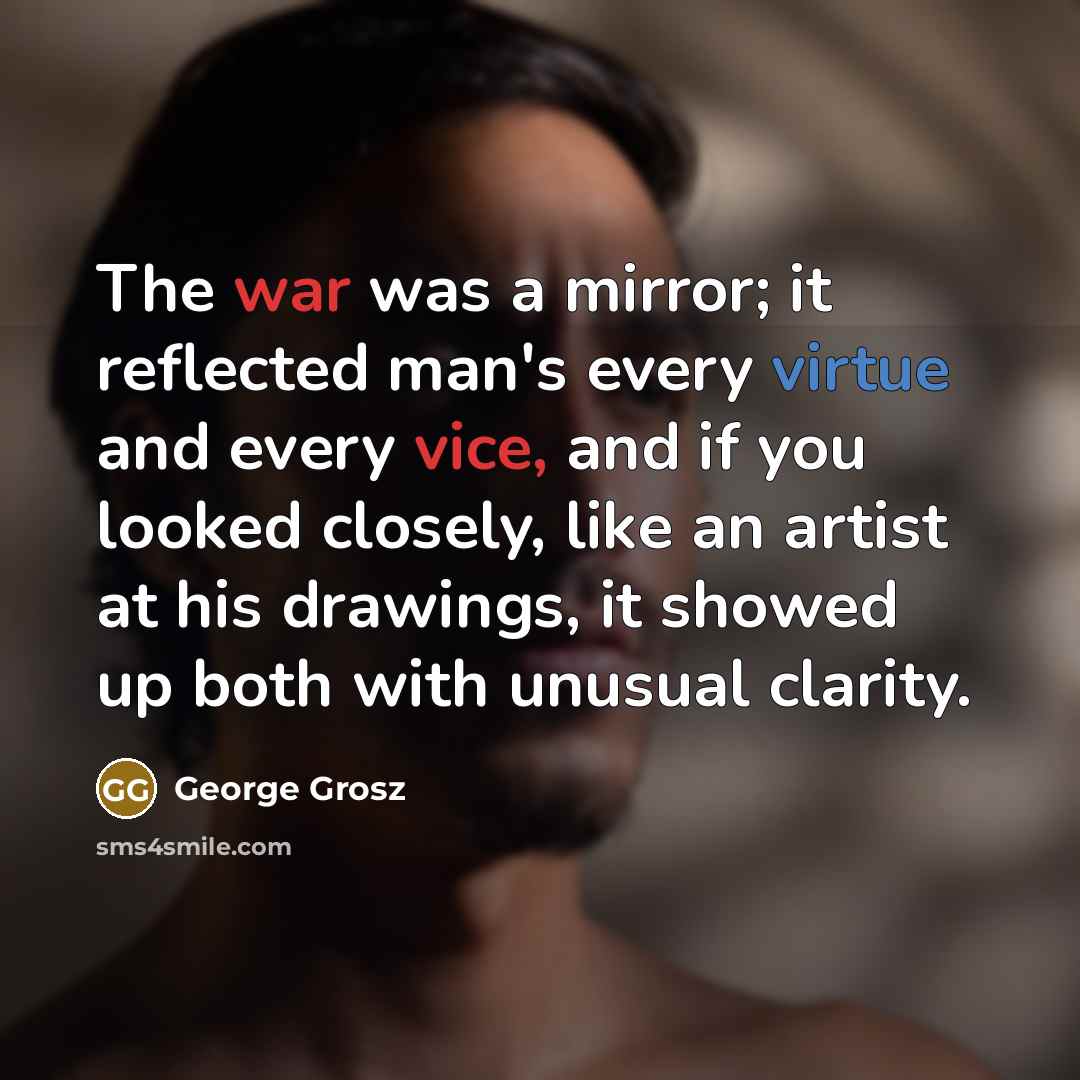 “The war was a mirror; it reflected man's every virtue and every vice, and if you looked closely, like an artist at his drawings, it showed up both with unusual clarity.” quote by George Grosz