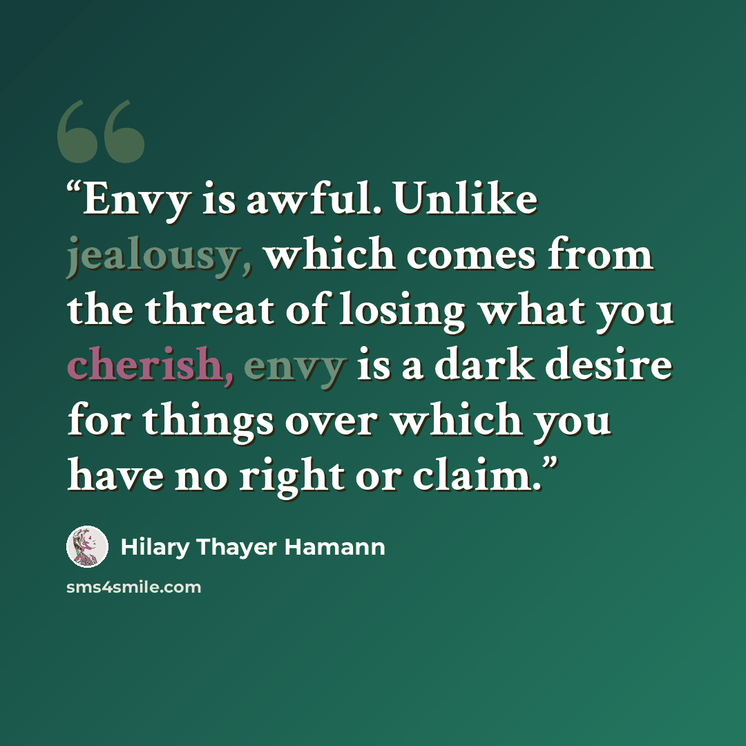 “Envy is awful. Unlike jealousy, which comes from the threat of losing what you cherish, envy is a dark desire for things over which you have no right or claim.” quote by Hilary Thayer Hamann