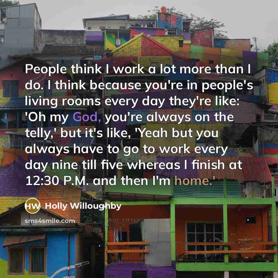 “People think I work a lot more than I do. I think because you're in people's living rooms every day they're like: 'Oh my God, you're always on the telly,' but it's like, 'Yeah but you always have to go to work every day nine till five whereas I finish at 12:30 P.M. and then I'm home.'” quote by Holly Willoughby
