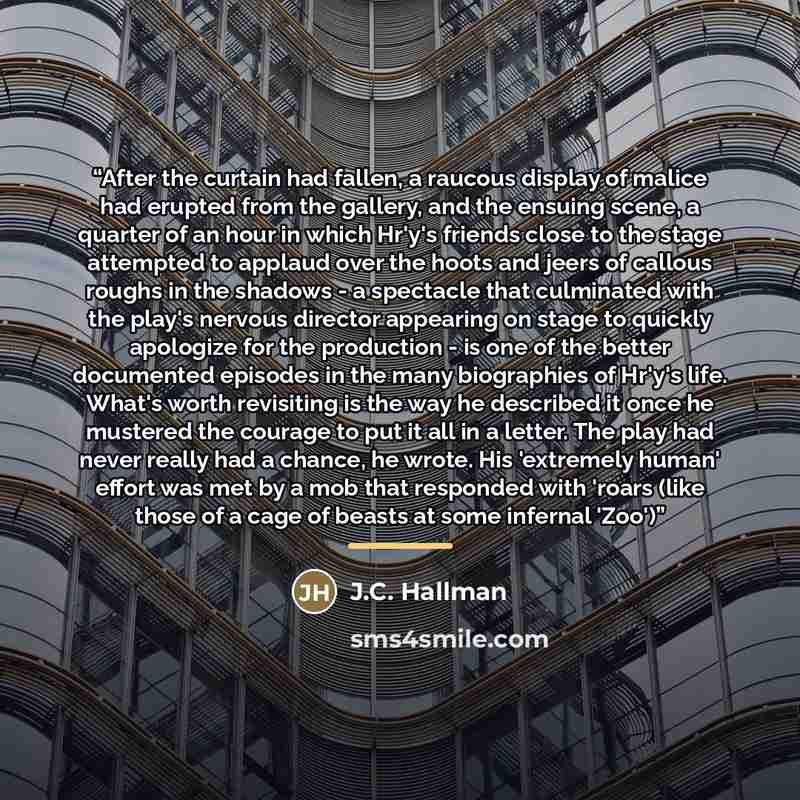 “After the curtain had fallen, a raucous display of malice had erupted from the gallery, and the ensuing scene, a quarter of an hour in which Hr'y's friends close to the stage attempted to applaud over the hoots and jeers of callous roughs in the shadows - a spectacle that culminated with the…” quote by J.C. Hallman